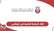 خطوات إلغاء الرخصة التجارية في أبوظبي ورسوم الإلغاء